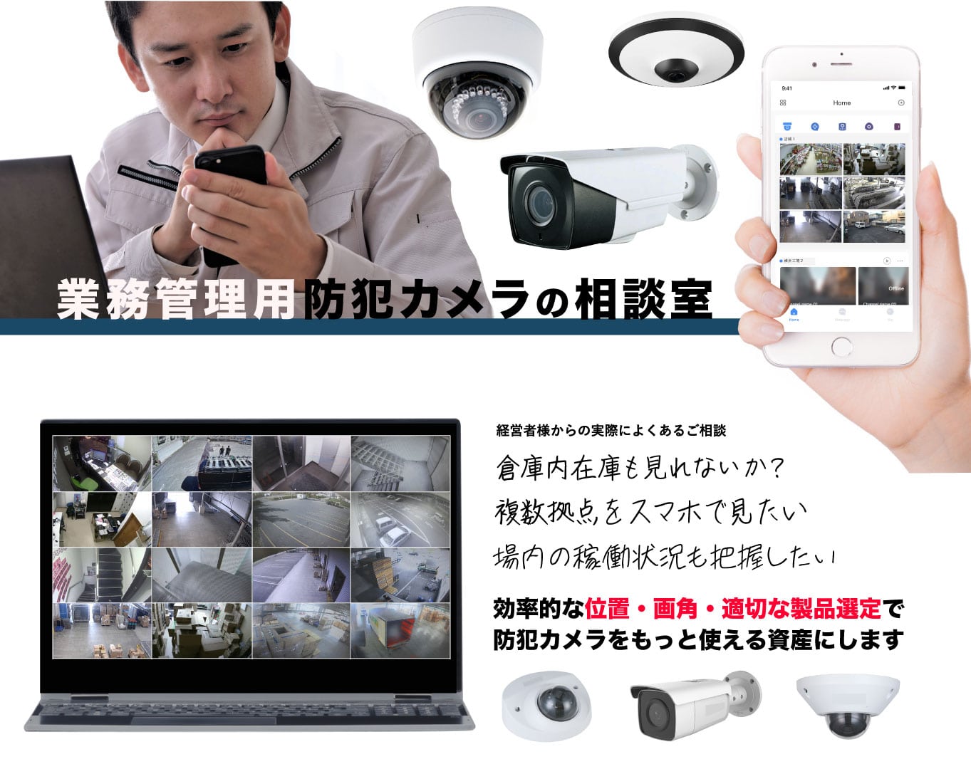 業務用管理用防犯カメラの相談室 日本ホールシステムへご相談ください。経営者様からの実際のご相談でよくあるのが、倉庫内在庫も見れないか、複数拠点をスマホで見たい、施設内の稼働状況を把握したいなどです。効率的な位置と画角と適切な製品選定で防犯カメラをもっと使える資産にします